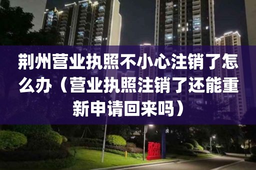 荆州营业执照不小心注销了怎么办（营业执照注销了还能重新申请回来吗）