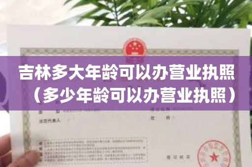 吉林多大年龄可以办营业执照（多少年龄可以办营业执照）