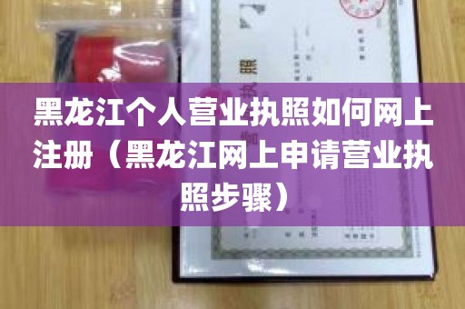 黑龙江个人营业执照如何网上注册（黑龙江网上申请营业执照步骤）