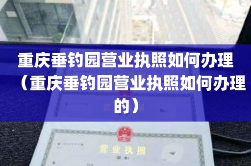 重庆垂钓园营业执照如何办理（重庆垂钓园营业执照如何办理的）