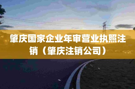 肇庆国家企业年审营业执照注销（肇庆注销公司）