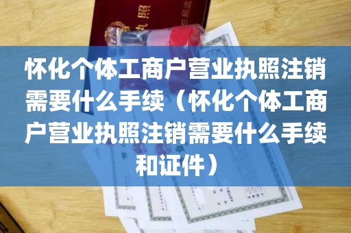 怀化个体工商户营业执照注销需要什么手续（怀化个体工商户营业执照注销需要什么手续和证件）