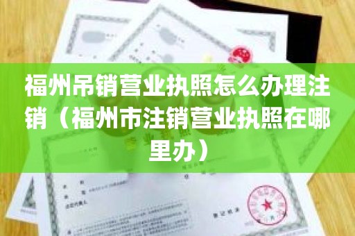 福州吊销营业执照怎么办理注销（福州市注销营业执照在哪里办）