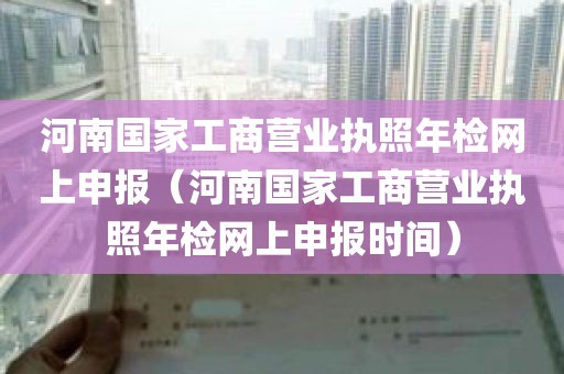 河南国家工商营业执照年检网上申报（河南国家工商营业执照年检网上申报时间）