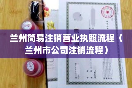 兰州简易注销营业执照流程（兰州市公司注销流程）