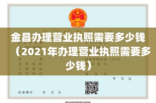 金昌办理营业执照需要多少钱（2021年办理营业执照需要多少钱）