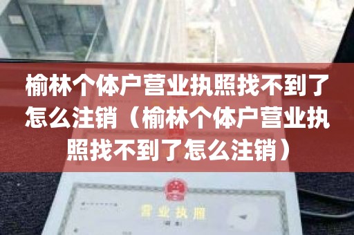 榆林个体户营业执照找不到了怎么注销（榆林个体户营业执照找不到了怎么注销）