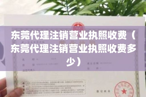 东莞代理注销营业执照收费（东莞代理注销营业执照收费多少）