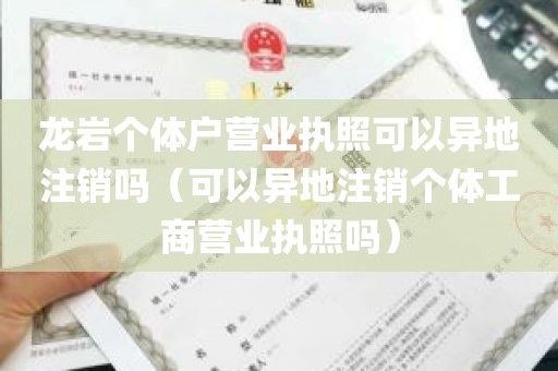 龙岩个体户营业执照可以异地注销吗（可以异地注销个体工商营业执照吗）