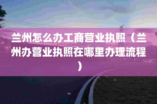 兰州怎么办工商营业执照（兰州办营业执照在哪里办理流程）