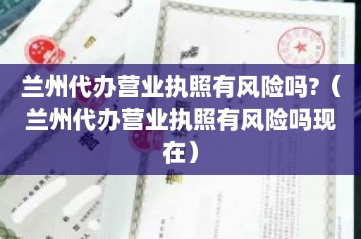 兰州代办营业执照有风险吗?（兰州代办营业执照有风险吗现在）