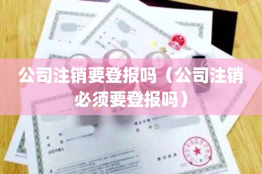 公司注销要登报吗（公司注销必须要登报吗）