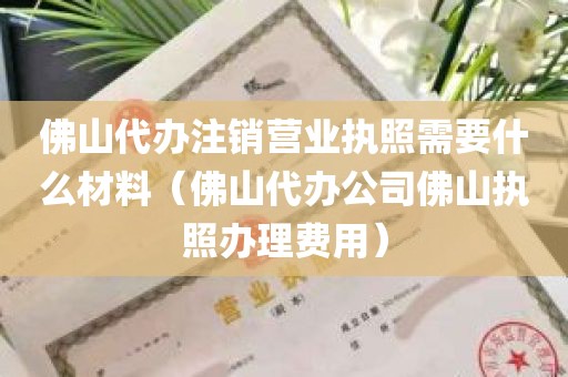 佛山代办注销营业执照需要什么材料（佛山代办公司佛山执照办理费用）