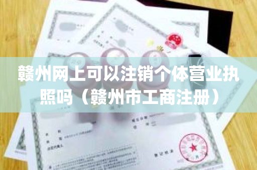 赣州网上可以注销个体营业执照吗（赣州市工商注册）