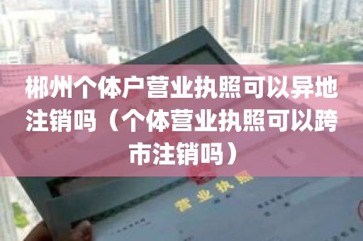 郴州个体户营业执照可以异地注销吗（个体营业执照可以跨市注销吗）