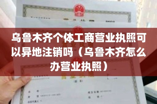 乌鲁木齐个体工商营业执照可以异地注销吗（乌鲁木齐怎么办营业执照）