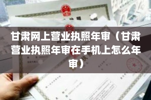 甘肃网上营业执照年审（甘肃营业执照年审在手机上怎么年审）