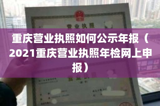 重庆营业执照如何公示年报（2021重庆营业执照年检网上申报）