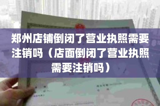 郑州店铺倒闭了营业执照需要注销吗（店面倒闭了营业执照需要注销吗）