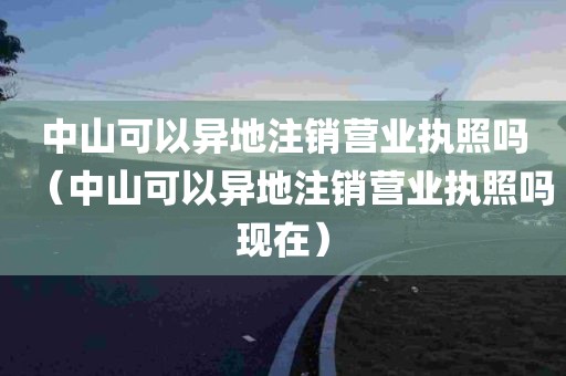 中山可以异地注销营业执照吗（中山可以异地注销营业执照吗现在）