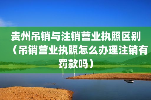 贵州吊销与注销营业执照区别（吊销营业执照怎么办理注销有罚款吗）