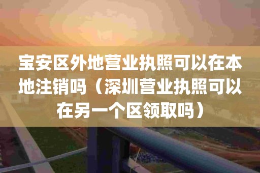 宝安区外地营业执照可以在本地注销吗（深圳营业执照可以在另一个区领取吗）