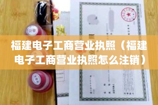 福建电子工商营业执照（福建电子工商营业执照怎么注销）