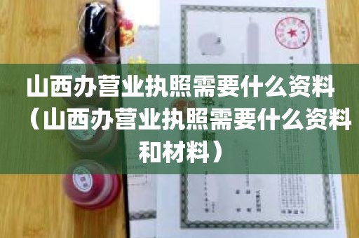 山西办营业执照需要什么资料（山西办营业执照需要什么资料和材料）