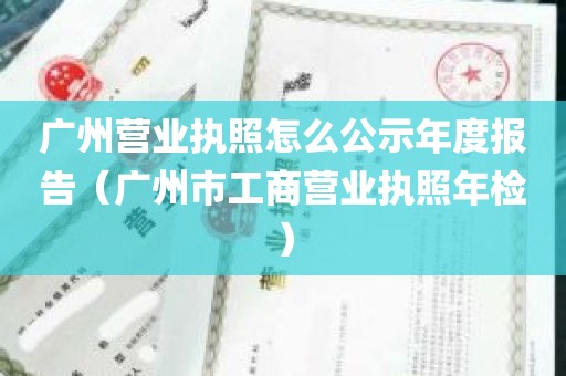 广州营业执照怎么公示年度报告（广州市工商营业执照年检）