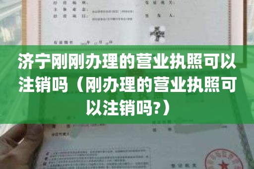 济宁刚刚办理的营业执照可以注销吗（刚办理的营业执照可以注销吗?）