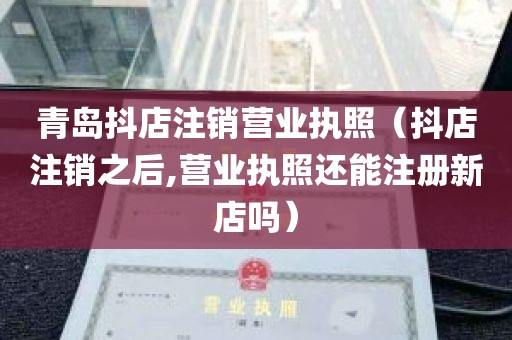 青岛抖店注销营业执照（抖店注销之后,营业执照还能注册新店吗）