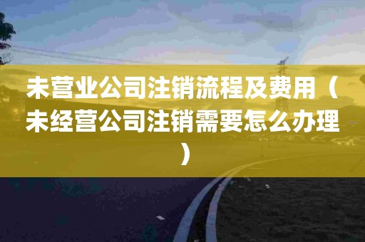 未营业公司注销流程及费用（未经营公司注销需要怎么办理）