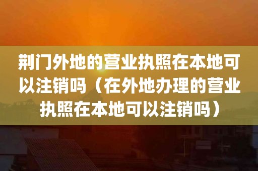 荆门外地的营业执照在本地可以注销吗（在外地办理的营业执照在本地可以注销吗）