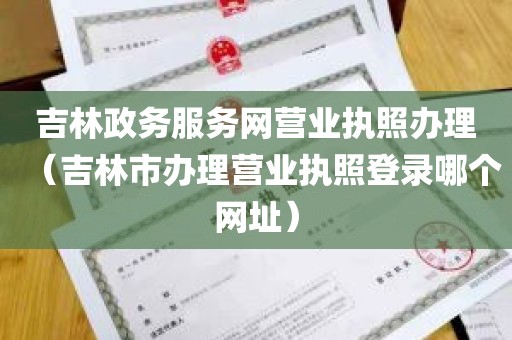 吉林政务服务网营业执照办理（吉林市办理营业执照登录哪个网址）