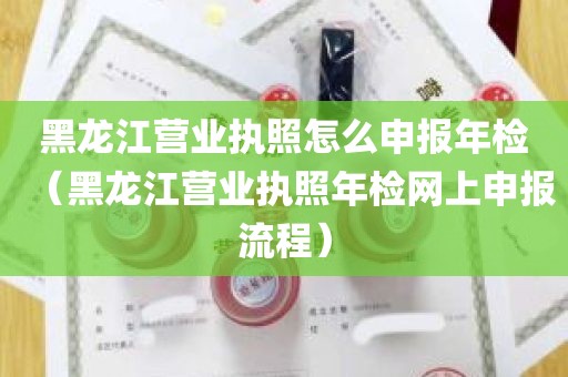 黑龙江营业执照怎么申报年检（黑龙江营业执照年检网上申报流程）