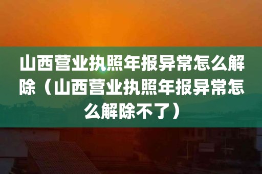 山西营业执照年报异常怎么解除（山西营业执照年报异常怎么解除不了）