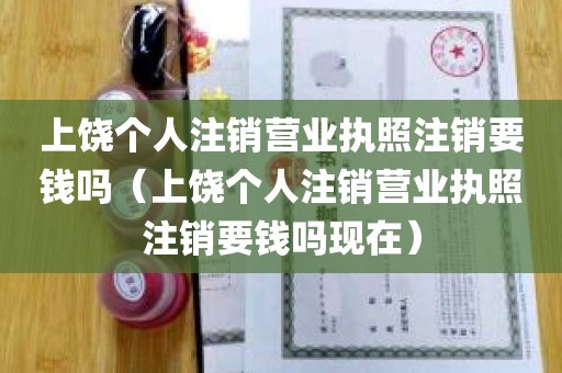 上饶个人注销营业执照注销要钱吗（上饶个人注销营业执照注销要钱吗现在）