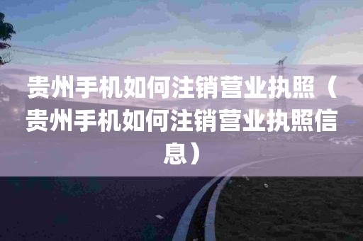 贵州手机如何注销营业执照（贵州手机如何注销营业执照信息）