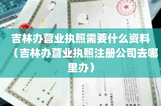 吉林办营业执照需要什么资料（吉林办营业执照注册公司去哪里办）