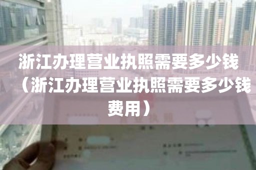 浙江办理营业执照需要多少钱（浙江办理营业执照需要多少钱费用）