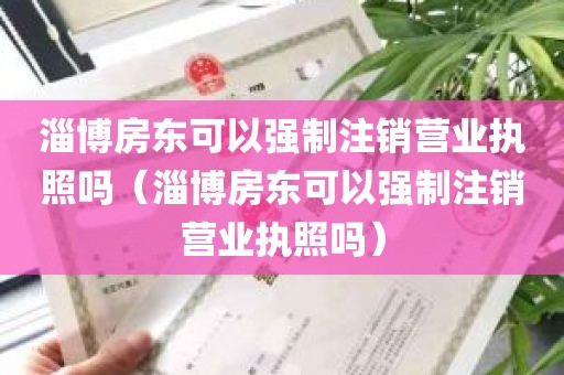 淄博房东可以强制注销营业执照吗（淄博房东可以强制注销营业执照吗）