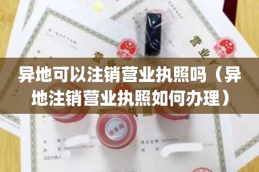 异地可以注销营业执照吗（异地注销营业执照如何办理）