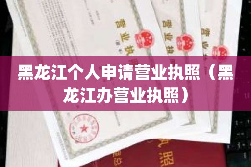 黑龙江个人申请营业执照（黑龙江办营业执照）