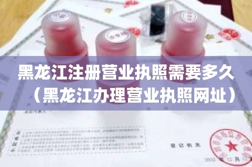 黑龙江注册营业执照需要多久（黑龙江办理营业执照网址）