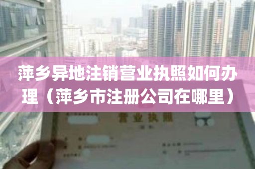 萍乡异地注销营业执照如何办理（萍乡市注册公司在哪里）