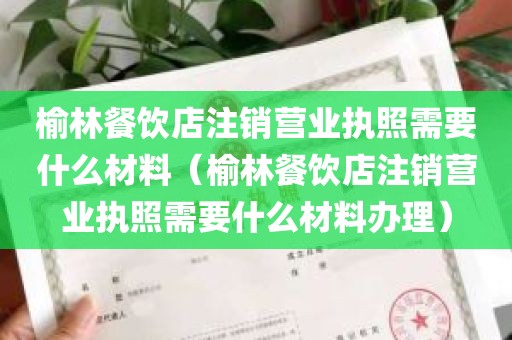 榆林餐饮店注销营业执照需要什么材料（榆林餐饮店注销营业执照需要什么材料办理）