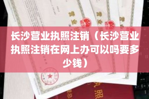 长沙营业执照注销（长沙营业执照注销在网上办可以吗要多少钱）