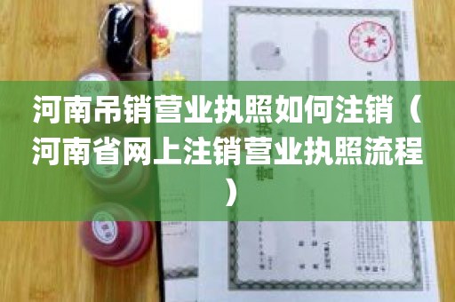 河南吊销营业执照如何注销（河南省网上注销营业执照流程）