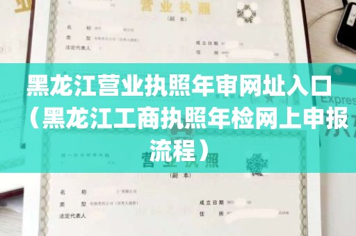 黑龙江营业执照年审网址入口（黑龙江工商执照年检网上申报流程）