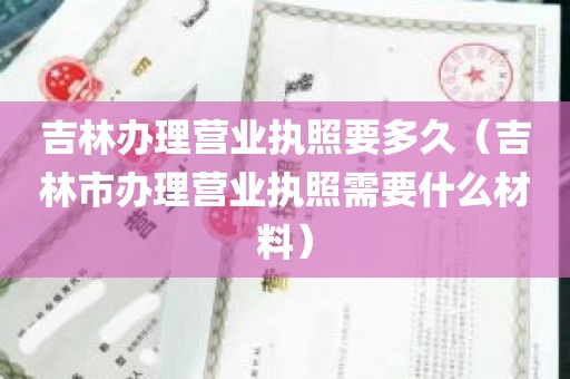 吉林办理营业执照要多久（吉林市办理营业执照需要什么材料）